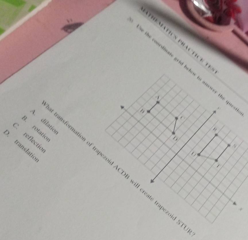 THEmatIcS practice t
se the coordinate grid below to anower the qu 

z
to
4 dilatio
B. rotatio.
C. reflectio
D
a
D. translatic
1
ansformation of trapezoid ACDB will create trapezoid