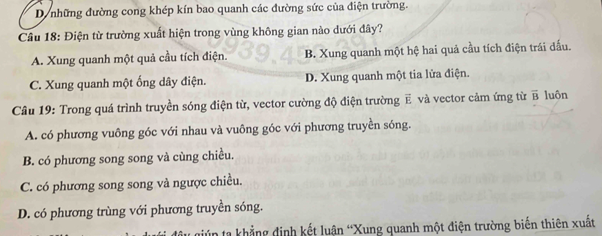 D những đường cong khép kín bao quanh các đường sức của điện trường.
Câu 18: Điện từ trường xuất hiện trong vùng không gian nào dưới đây?
A. Xung quanh một quả cầu tích điện. B. Xung quanh một hệ hai quả cầu tích điện trái dấu.
C. Xung quanh một ống dây điện. D. Xung quanh một tia lửa điện.
Câu 19: Trong quá trình truyền sóng điện từ, vector cường độ điện trường E và vector cảm ứng từ overline B luôn
A. có phương vuông góc với nhau và vuông góc với phương truyền sóng.
B. có phương song song và cùng chiều.
C. có phương song song và ngược chiều.
D. có phương trùng với phương truyền sóng.
ta khẳng định kết luận “Xung quanh một điện trường biến thiên xuất