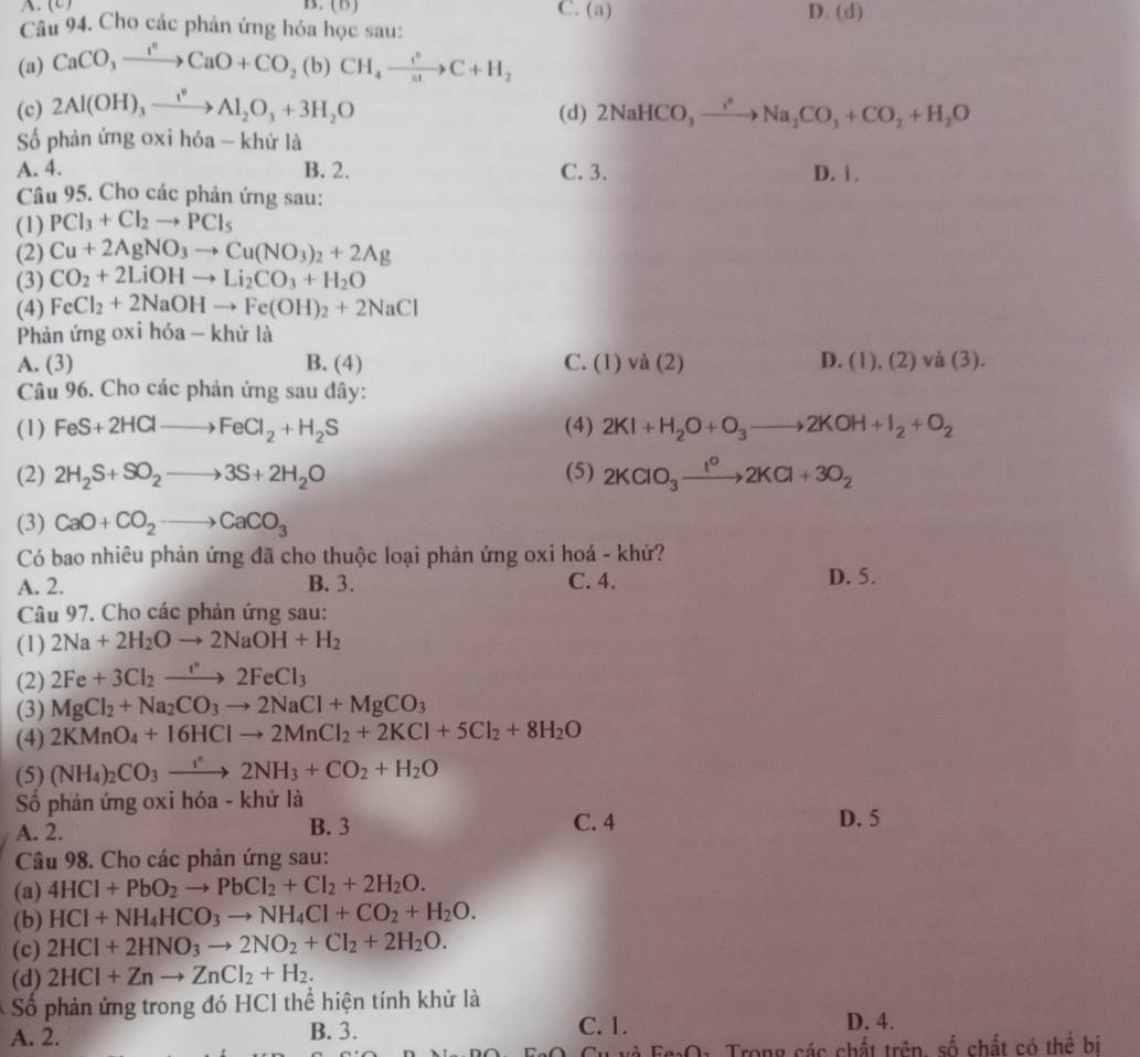 (B ) C. (a) D. (d)
Câu 94. Cho các phản ứng hóa học sau:
(a) CaCO_3xrightarrow I^0CaO+CO_2(b)CH_4xrightarrow I^0C+H_2
(c) 2Al(OH)_3xrightarrow I^0Al_2O_3+3H_2O (d) 2NaHCO_3,to Na^2Na_2CO_3+CO_2+H_2O
ố phản ứng oxi hóa - khứ là
A. 4. B. 2. C. 3. D. i .
Câu 95. Cho các phản ứng sau:
(1) PCl_3+Cl_2to PCl_5
(2) Cu+2AgNO_3to Cu(NO_3)_2+2Ag
(3) CO_2+2LiOHto Li_2CO_3+H_2O
(4) FeCl_2+2NaOHto Fe(OH)_2+2NaCl
Phản ứng oxi hóa - khử là
A. (3) B. (4) C. (1)va(2) D. (1),(2) và (3).
Câu 96. Cho các phản ứng sau đây:
(1) FeS+2HClto FeCl_2+H_2S (4) 2KI+H_2O+O_3to 2KOH+I_2+O_2
(2) 2H_2S+SO_2to 3S+2H_2O (5) 2KClO_3xrightarrow I^o2KCl+3O_2
(3) CaO+CO_2to CaCO_3
Có bao nhiêu phản ứng đã cho thuộc loại phản ứng oxi hoá - khứ?
A. 2. B. 3. C. 4. D. 5.
Câu 97. Cho các phản ứng sau:
(1) 2Na+2H_2Oto 2NaOH+H_2
(2) 2Fe+3Cl_2to 2FeCl_3
(3) MgCl_2+Na_2CO_3to 2NaCl+MgCO_3
(4) 2KMnO_4+16HClto 2MnCl_2+2KCl+5Cl_2+8H_2O
(5) (NH_4)_2CO_3to 2NH_3+CO_2+H_2O
Số phản ứng oxi hóa - khử là
A. 2. B. 3 C. 4 D. 5
Câu 98. Cho các phản ứng sau:
(a) 4HCl+PbO_2to PbCl_2+Cl_2+2H_2O.
(b) HCl+NH_4HCO_3to NH_4Cl+CO_2+H_2O.
(c) 2HCl+2HNO_3to 2NO_2+Cl_2+2H_2O.
(d) 2HCl+Znto ZnCl_2+H_2.
Số phản ứng trong đó HCl thể hiện tính khử là
A. 2. B. 3. C. 1. D. 4.
T và Fg:O: Trong các chất trên số chất có thể bị