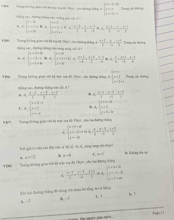 VD4: Trong không gian với hệ trục toạ độ Oxyz , cho đường thắng đ beginarrayl x=-1+2t y=-t z=-2-tendarray.. Trong các đường
thăng sau, đường thắng nào vuông gôc với d ?
A. d:beginarrayl x=3t y=1+t z=5tendarray. B. d_2:beginarrayl x=2 y=2+t z=1+tendarray. C. d_3: (x-2)/3 = y/2 = (z-1)/-5  D. d_4: (x+2)/2 = y/-1 = (z+1)/2 
VD5: Trong không gian với hệ toạ độ Oxyz , cho đường thẳng đ:  (x+2)/2 = y/-1 = (z+1)/2 . Trong các đường
thắng sau, đường thăng nào song song với d ?
A. d_1:beginarrayl x=2+3t y=2-t z=1+4tendarray. B. d_2:beginarrayl x=3t y=1+t z=5tendarray. C. d_3: (x+2)/-4 = (y+3)/2 = (z-1)/-4  D. d_4: x/6 = (y+1)/-3 = (z-1)/6 
VD6: Trong không gian với hệ trục toạ độ Oxyz , cho đường thắng d:beginarrayl x=t y=2 z=2+tendarray.. Trong các đường
thẳng sau, đường thẳng nào cắt d ?
A. d_1: (x-3)/1 = (y-2)/2 = (z-1)/1  B. d_2: (x-1)/1 = (y-2)/-1 = (z-3)/1 
C. d_3:beginarrayl x=2-t y=1 z=-tendarray. d_4:beginarrayl x=1+2t y=2 z=3+2tendarray.
D.
VD7: Trong không gian với hệ trục toạ độ Oxyz , cho hai đường thẳng
d_i:beginarrayl x=1+at y=-2+tvad; x/2 = (y-3)/-1 = (z+2)/2  z=-2tendarray.
Với giá trị nào sau đây của a thì d_1 và d_2 song song với nhau?
A. a=-2 B. a=0 C. a=1 D. Không tồn tại
VD8: `  Trong không gian với hệ trục toạ độ Oxyz , cho hai đường thẳng
d_1: (x-1)/1 = (y-3)/-1 = (z+1)/1  và d_2:beginarrayl x=n+2t y=-1-2t z=3+mtendarray.
Khi hai đường thẳng đó trùng với nhau thì tổng m+n bằng:
B. −3 C. 3 D. 7
A. -7
fearn, the more you earn... Page | 2