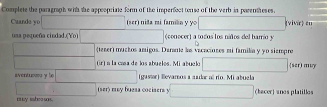 Complete the paragraph with the appropriate form of the imperfect tense of the verb in parentheses. 
Cuando yo □ (ser) niña mi familia y yo □ (vivir) en 
una pequeña ciudad.(Yo) □ (conocer) a todos los niños del barrio y 
□ (tener) muchos amigos. Durante las vacaciones mi familia y yo siempre 
□  (ir) a la casa de los abuelos. Mi abuelo □ (ser) muy 
aventurero y le □ (gustar) llevarnos a nadar al rio. Mi abuela 
□ (ser) muy buena cocinera y □ (hacer) unos platillos 
muy sabrosos.