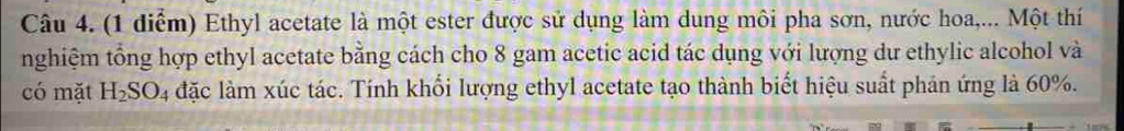 Ethyl acetate là một ester được sử dụng làm dung môi pha sơn, nước hoa,... Một thí 
nghiệm tổng hợp ethyl acetate bằng cách cho 8 gam acetic acid tác dụng với lượng dư ethylic alcohol và 
có mặt H_2SO_4 đặc làm xúc tác. Tính khối lượng ethyl acetate tạo thành biết hiệu suất phản ứng là 60%.