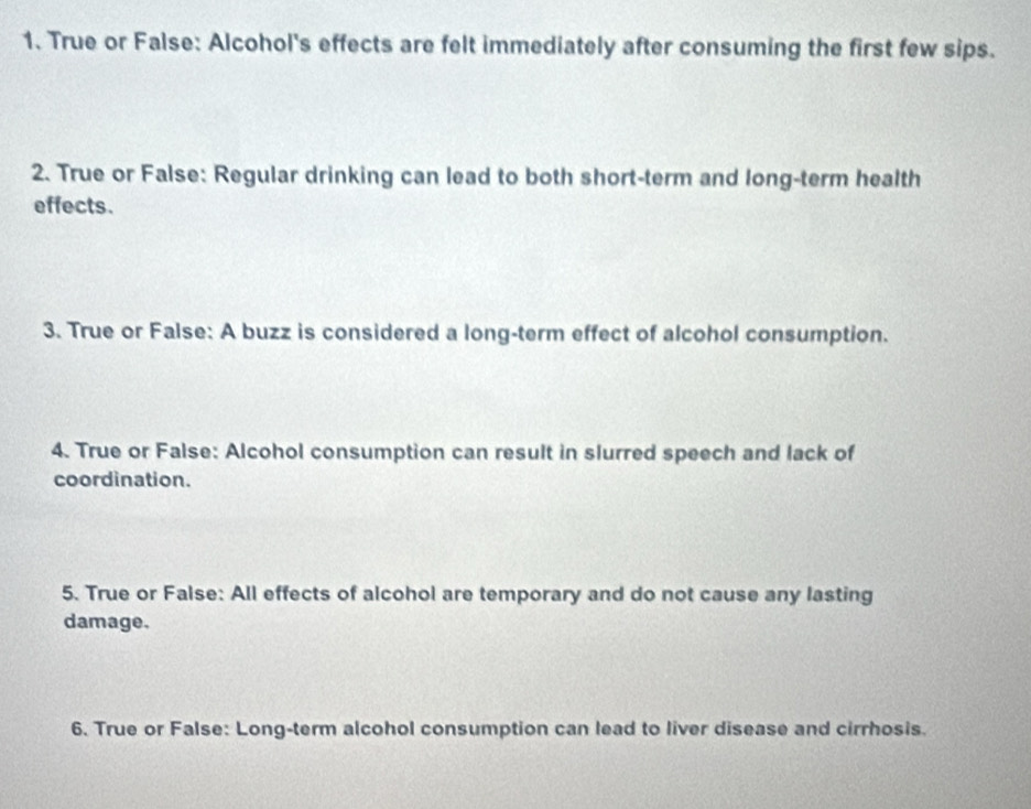 True or False: Alcohol's effects are felt immediately after consuming the first few sips. 
2. True or False: Regular drinking can lead to both short-term and long-term health 
effects. 
3. True or False: A buzz is considered a long-term effect of alcohol consumption. 
4. True or False: Alcohol consumption can result in slurred speech and lack of 
coordination. 
5. True or False: All effects of alcohol are temporary and do not cause any lasting 
damage. 
6. True or False: Long-term alcohol consumption can lead to liver disease and cirrhosis.