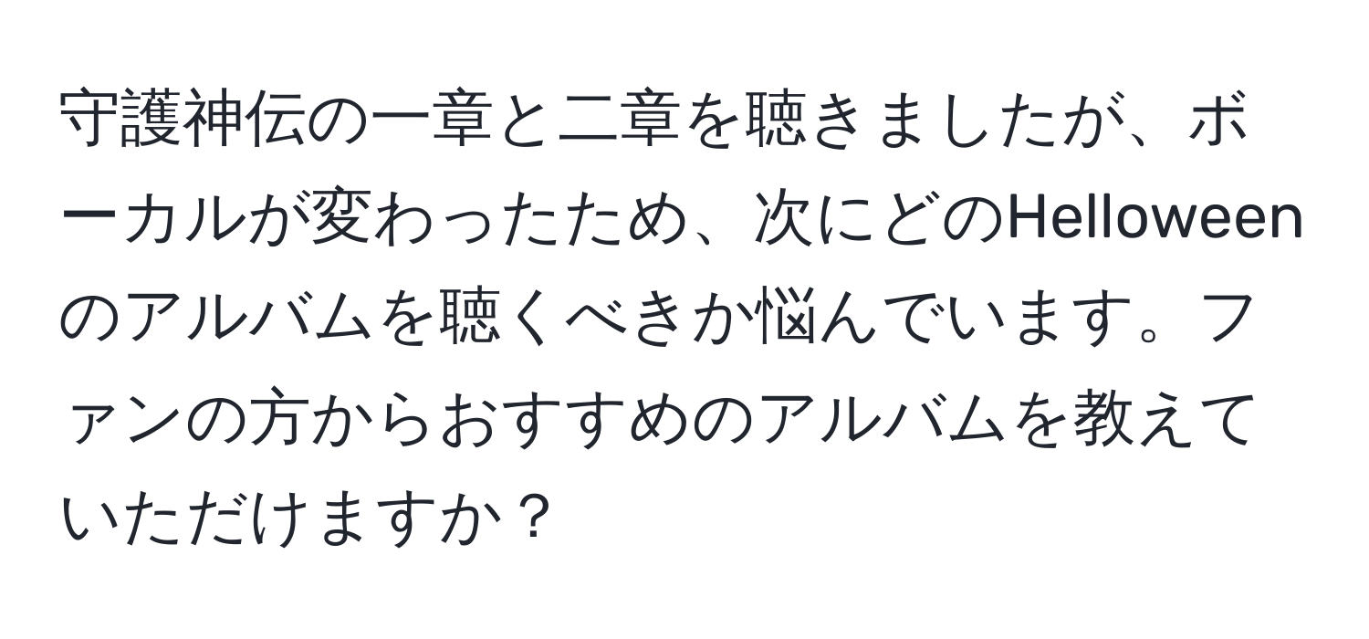 守護神伝の一章と二章を聴きましたが、ボーカルが変わったため、次にどのHelloweenのアルバムを聴くべきか悩んでいます。ファンの方からおすすめのアルバムを教えていただけますか？