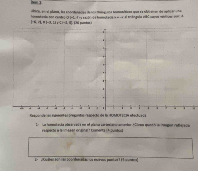 tem 1: 
Ubica, en el plano, las coordenadas de los triángulos homotéticos que se obtienen de aplicar una 
homotecia con centro O (-1,4) y razón de homotecia k=-2 al triángulo ABC cuyos vértices son: A
(-6,2), B(-3,1) C(-2,5). (20 puntos) 
0 
Responde las siguientes preguntas respecto de la HOMOTECIA efectuada 
1- La homotecia observada en el plano cartesiano anterior ¿Cómo quedó la imagen reflejada 
respecto a la imagen original? Comenta (4 puntos) 
2- ¿Cuáles son las coordenadas los nuevos puntos? (6 puntos)