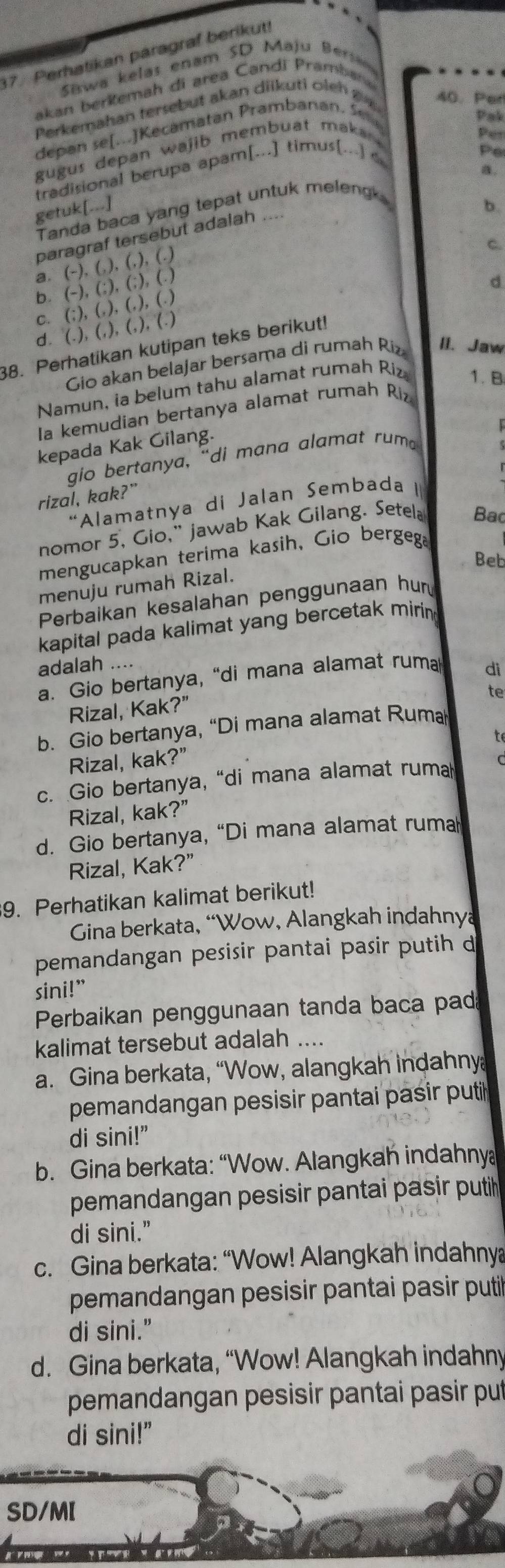 Perhatikan paragraf berikut!
Siswa kelas enam SD Maju Ber
akan berkemah di area Candi Prambana
Perkemahan tersebut akan diikuti oleh  g 40. Per
depan se[...]Kecamatan Prambanan. Sen
pak
gugus depan wajib membuat maka .
Per
tradisional berupa apam[...] timus[...] c
Po
getuk[...]
b.
Tanda baca yang tepat untuk meleng
paragraf tersebut adalah _a.
a. (-),6),(.),(.)
C.
b. (-),(;),(;),(.)
d
C. (;),6),(.),(.)
d. (.),(.),(.),(.)
38. Perhatikan kutipan teks berikut!
Gio akan belajar bersama di rumah Riz II. Jaw
Namun, ia belum tahu alamat rumah Riz 1. B
Ia kemudian bertanya alamat rumah Riz
kepada Kak Gilang.
r
gio bertanya, “di mana alamat rum 
rizal, kak?”
“Alamatnya di Jalan Sembada I
nomor 5, Gio,” jawab Kak Gilang. Setela Bac
mengucapkan terima kasih, Gio bergega
Beb
menuju rumah Rizal.
Perbaikan kesalahan penggunaan hu
kapital pada kalimat yang bercetak miring
adalah di
a. Gio bertanya, “di mana alamat ruma
Rizal, Kak?”
te
b. Gio bertanya, “Di mana alamat Rum
to
Rizal, kak?”
c. Gio bertanya, “di mana alamat ruma
Rizal, kak?”
d. Gio bertanya, “Di mana alamat ruma
Rizal, Kak?”
9. Perhatikan kalimat berikut!
Gina berkata, “Wow, Alangkah indahnya
pemandangan pesisir pantai pasir putih d
sini!”
Perbaikan penggunaan tanda baca pad
kalimat tersebut adalah ....
a. Gina berkata, “Wow, alangkah indahny
pemandangan pesisir pantai pasir puti
di sini!”
b. Gina berkata: “Wow. Alangkah indahny
pemandangan pesisir pantai pasir putih 
di sini.”
c. Gina berkata: “Wow! Alangkah indahnya
pemandangan pesisir pantai pasir puti
di sini."
d. Gina berkata, “Wow! Alangkah indahny
pemandangan pesisir pantai pasir put
di sini!"
SD/MI