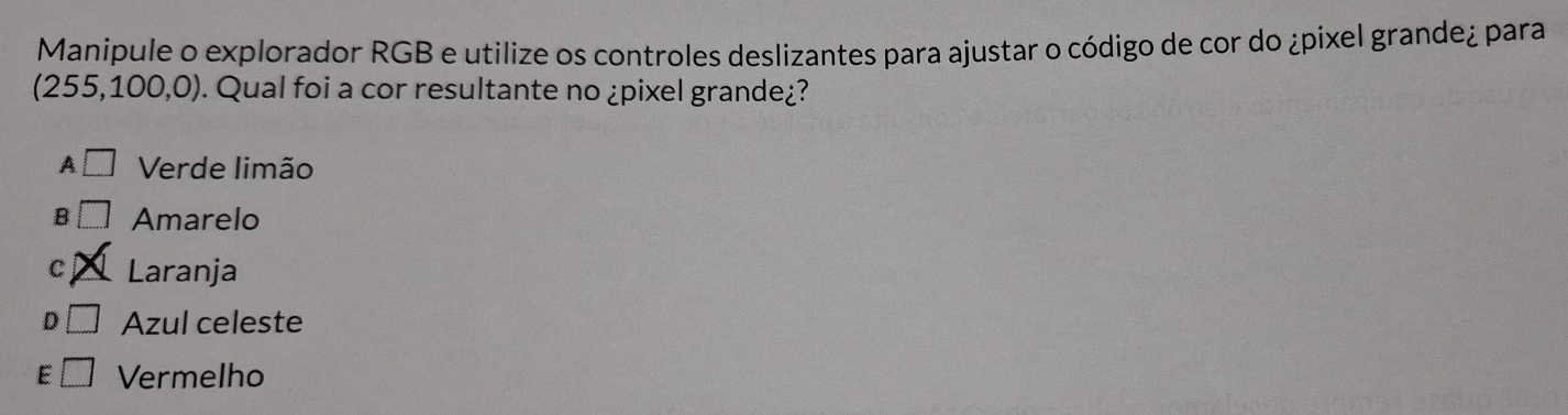 Manipule o explorador RGB e utilize os controles deslizantes para ajustar o código de cor do ¿pixel grande¿ para
(255,100,0). ). Qual foi a cor resultante no ¿pixel grande¿?
A □ Verde limão
B Amarelo
C Laranja
D Azul celeste
E Vermelho