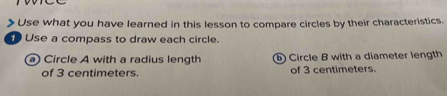 Use what you have learned in this lesson to compare circles by their characteristics. 
Use a compass to draw each circle. 
a) Circle A with a radius length b Circle B with a diameter length 
of 3 centimeters. of 3 centimeters.