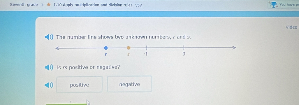 Seventh grade I.10 Apply multiplication and division rules V5V You have pr
Video
The number line shows two unknown numbers, r and s.
Is rs positive or negative?
D positive negative