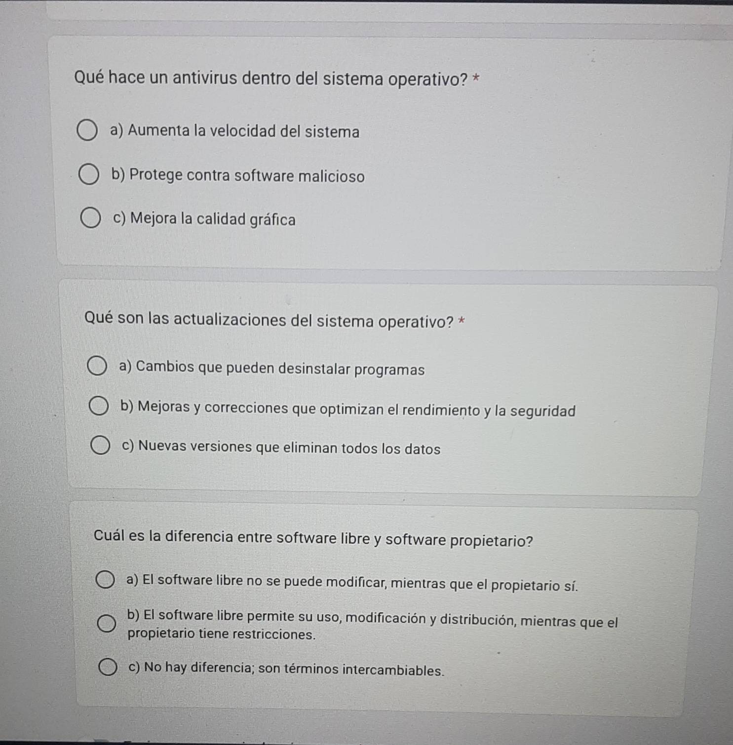 Qué hace un antivirus dentro del sistema operativo? *
a) Aumenta la velocidad del sistema
b) Protege contra software malicioso
c) Mejora la calidad gráfica
Qué son las actualizaciones del sistema operativo? *
a) Cambios que pueden desinstalar programas
b) Mejoras y correcciones que optimizan el rendimiento y la seguridad
c) Nuevas versiones que eliminan todos los datos
Cuál es la diferencia entre software libre y software propietario?
a) El software libre no se puede modificar, mientras que el propietario sí.
b) El software libre permite su uso, modificación y distribución, mientras que el
propietario tiene restricciones.
c) No hay diferencia; son términos intercambiables.