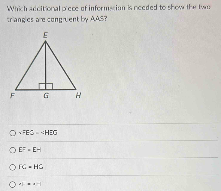 Which additional piece of information is needed to show the two
triangles are congruent by AAS?
∠ FEG=∠ HEG
EF=EH
FG=HG