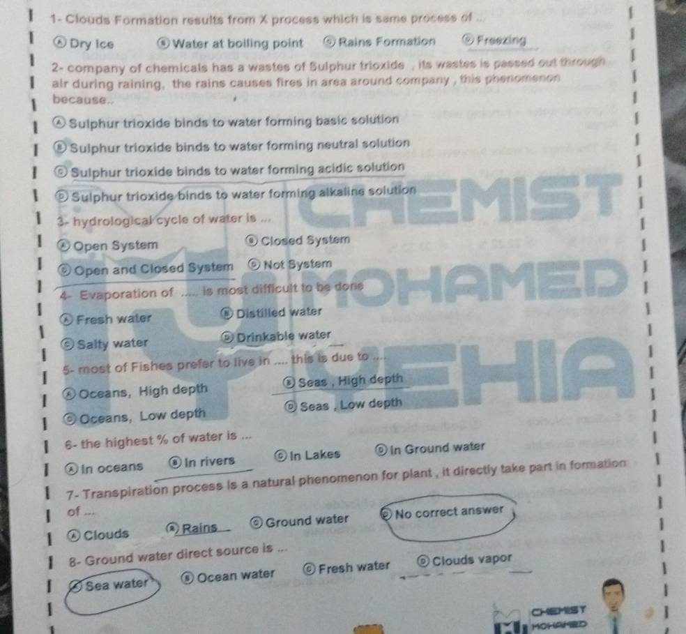 1- Clouds Formation results from X process which is same process of ...
Dry Ice ⑤ Water at boiling point ⑤ Rains Formation @ Freezing
2- company of chemicals has a wastes of Sulphur trioxide , its wastes is passed out through
air during raining, the rains causes fires in area around company , this phenomenon
because..
Sulphur trioxide binds to water forming basic solution
® Sulphur trioxide binds to water forming neutral solution
© Sulphur trioxide binds to water forming acidic solution
© Sulphur trioxide binds to water forming alkaline solution
3- hydrological cycle of water is ...
® Open System Closed System

© Open and Closed System Not System
4- Evaporation of ..... is most difficult to be done
① Fresh water ⑥ Distilled water
© Salty water ⑨ Drinkable water
5- most of Fishes prefer to live in .... this is due to ....
Oceans, High depth Seas ， High depth
Oceans, Low depth Seas , Low depth
6- the highest % of water is ...
in oceans In rivers ⊙ In Lakes ⑨ In Ground water
7- Transpiration process is a natural phenomenon for plant , it directly take part in formation
of ...
Clouds Rains © Ground water No correct answer
8- Ground water direct source is ...
Sea water ⑤Ocean water © Fresh water ® Clouds vapor_
CHEMIST
MOHAMED