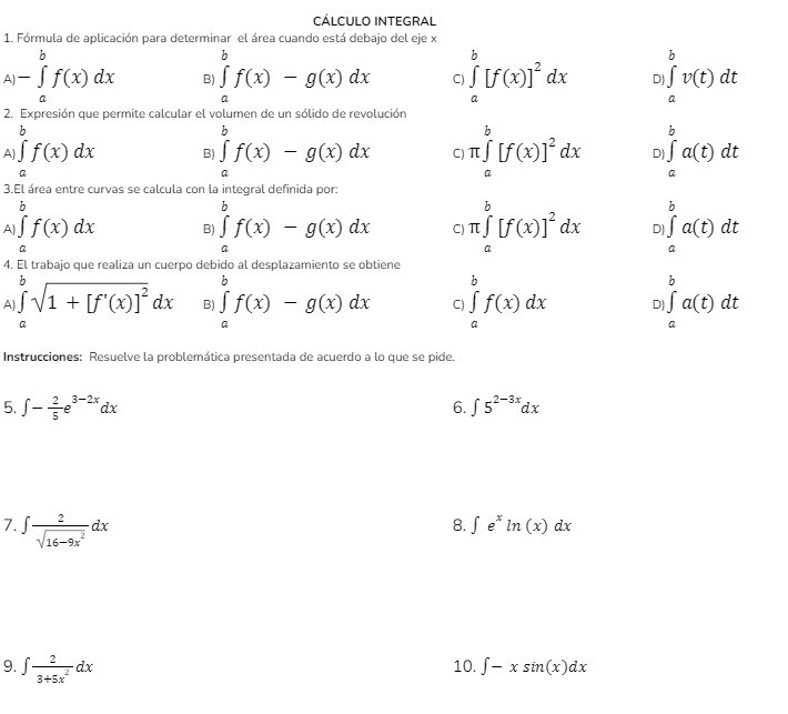 CÁLCULO INTEGRAL
1. Fórmula de aplicación para determinar el área cuando está debajo del eje x^()-∈tlimits _a^bf(x)dx B ∈tlimits _a^bf(x)-g(x)dx C ∈tlimits _a^b[f(x)]^2)dx D ∈tlimits _a^(bv(t)dt
2. Expresión que permite calcular el volumen de un sólido de revolución
b
A) ∈t f(x)dx B ∈tlimits _a^bf(x)-g(x)dx C) π ∈tlimits _a^b[f(x)]^2)dx D ∈tlimits _a^(ba(t)dt
a
3.El área entre curvas se calcula con la integral definida por:
A) ∈tlimits _a^bf(x)dx ...) B ∈tlimits _a^(bf(x)-g(x)dx C π ∈tlimits _a^b[f(x)]^2)dx D ∈tlimits _a^(ba(t)dt
a
4. El trabajo que realiza un cuerpo debido al desplazamiento se obtiene
A ∈tlimits _a^bsqrt(1+[f'(x)]^2))dx B ∈tlimits _a^(bf(x)-g(x)dx C ∈tlimits _a^bf(x)dx D ∈tlimits _a^ba(t)dt
Instrucciones: Resuelve la problemática presentada de acuerdo a lo que se pide.
5. ∈t -frac 2)5e^(3-2x)dx ∈t 5^(2-3x)dx
6.
7. ∈t  2/sqrt(16-9x^2) dx
8. ∈t e^xln (x)dx
9. ∈t  2/3+5x^2 dx 10. ∈t -xsin (x)dx