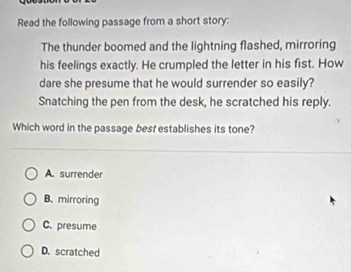 Read the following passage from a short story:
The thunder boomed and the lightning flashed, mirroring
his feelings exactly. He crumpled the letter in his fist. How
dare she presume that he would surrender so easily?
Snatching the pen from the desk, he scratched his reply.
Which word in the passage best establishes its tone?
A. surrender
B. mirroring
C. presume
D. scratched