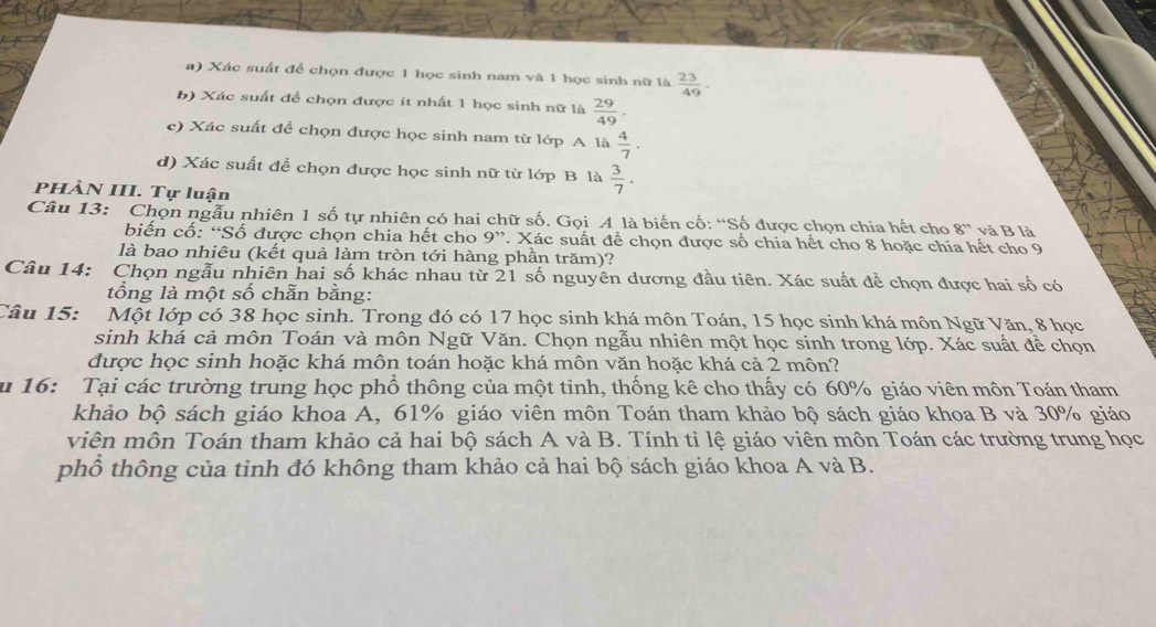 Xác suất để chọn được 1 học sinh nam và 1 học sinh nữ là  23/49 .
b) Xác suất để chọn được ít nhất 1 học sinh nữ là  29/49 .
c) Xác suất để chọn được học sinh nam từ lớp A là  4/7 .
d) Xác suất để chọn được học sinh nữ từ lớp B là  3/7 .
PHÀN III. Tự luận
Câu 13: Chọn ngẫu nhiên 1 số tự nhiên có hai chữ số. Gọi A là biến cố: “Số được chọn chia hết cho 8'' và B là
biến cố: “Số được chọn chia hết cho 9”. Xác suất để chọn được số chia hết cho 8 hoặc chia hết cho 9
là bao nhiêu (kết quả làm tròn tới hàng phần trăm)?
Câu 14: Chọn ngẫu nhiên hai số khác nhau từ 21 số nguyên dương đầu tiên. Xác suất đề chọn được hai số có
tổng là một số chẵn bằng:
Câu 15:  Một lớp có 38 học sinh. Trong đó có 17 học sinh khá môn Toán, 15 học sinh khá môn Ngữ Văn, 8 học
sinh khá cả môn Toán và môn Ngữ Văn. Chọn ngẫu nhiên một học sinh trong lớp. Xác suất để chọn
được học sinh hoặc khá môn toán hoặc khá môn văn hoặc khá cả 2 môn?
u 16: Tại các trường trung học phổ thông của một tỉnh, thống kê cho thấy có 60% giáo viên môn Toán tham
khảo bộ sách giáo khoa A, 61% giáo viên môn Toán tham khảo bộ sách giáo khoa B và 30% giáo
viên môn Toán tham khảo cả hai bộ sách A và B. Tính tỉ lệ giáo viên môn Toán các trường trung học
phổ thông của tỉnh đó không tham khảo cả hai bộ sách giáo khoa A và B.