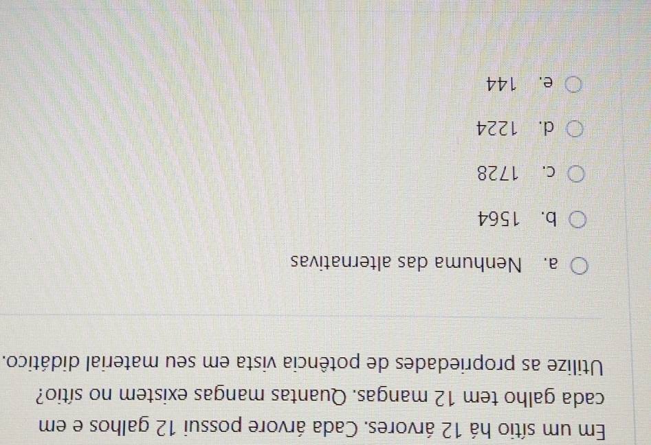 Em um sítio há 12 árvores. Cada árvore possui 12 galhos e em
cada galho tem 12 mangas. Quantas mangas existem no sítio?
Utilize as propriedades de potência vista em seu material didático.
a. Nenhuma das alternativas
b. 1564
c. 1728
d. 1224
e. 144