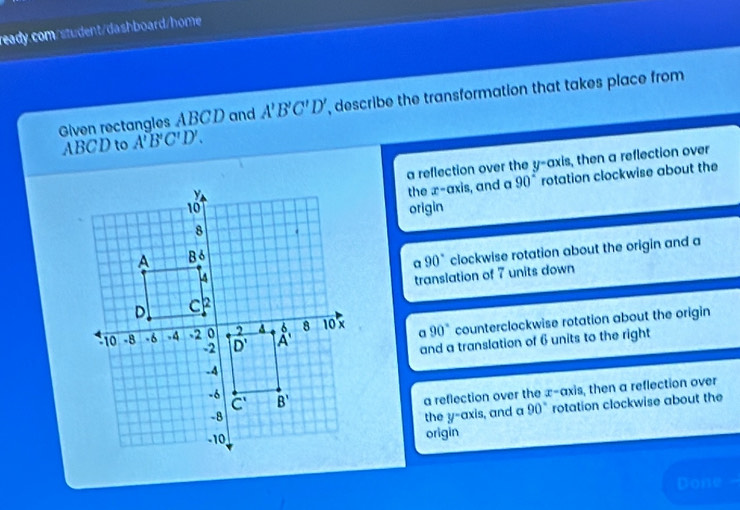 Given rectangles ABCD and A'B'C'D' , describe the transformation that takes place from
ABCD to A'B'C'D'.
a reflection over the y-axis, then a reflection over
the x-axis, and a 90° rotation clockwise about the
origin
a 90° clockwise rotation about the origin and a
translation of 7 units down
90° counterclockwise rotation about the origin
a
and a translation of 6 units to the right
a reflection over the x- axis, then a reflection over
the y-axis, and a 90° rotation clockwise about the
origin
Done