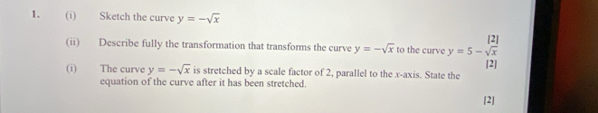 Sketch the curve y=-sqrt(x)
(ii) Describe fully the transformation that transforms the curve y=-sqrt(x) to the curve y=5-frac [2| |2|endarray 
(i) The curve y=-sqrt(x) is stretched by a scale factor of 2, parallel to the x-axis. State the 
equation of the curve after it has been stretched. 
[2]