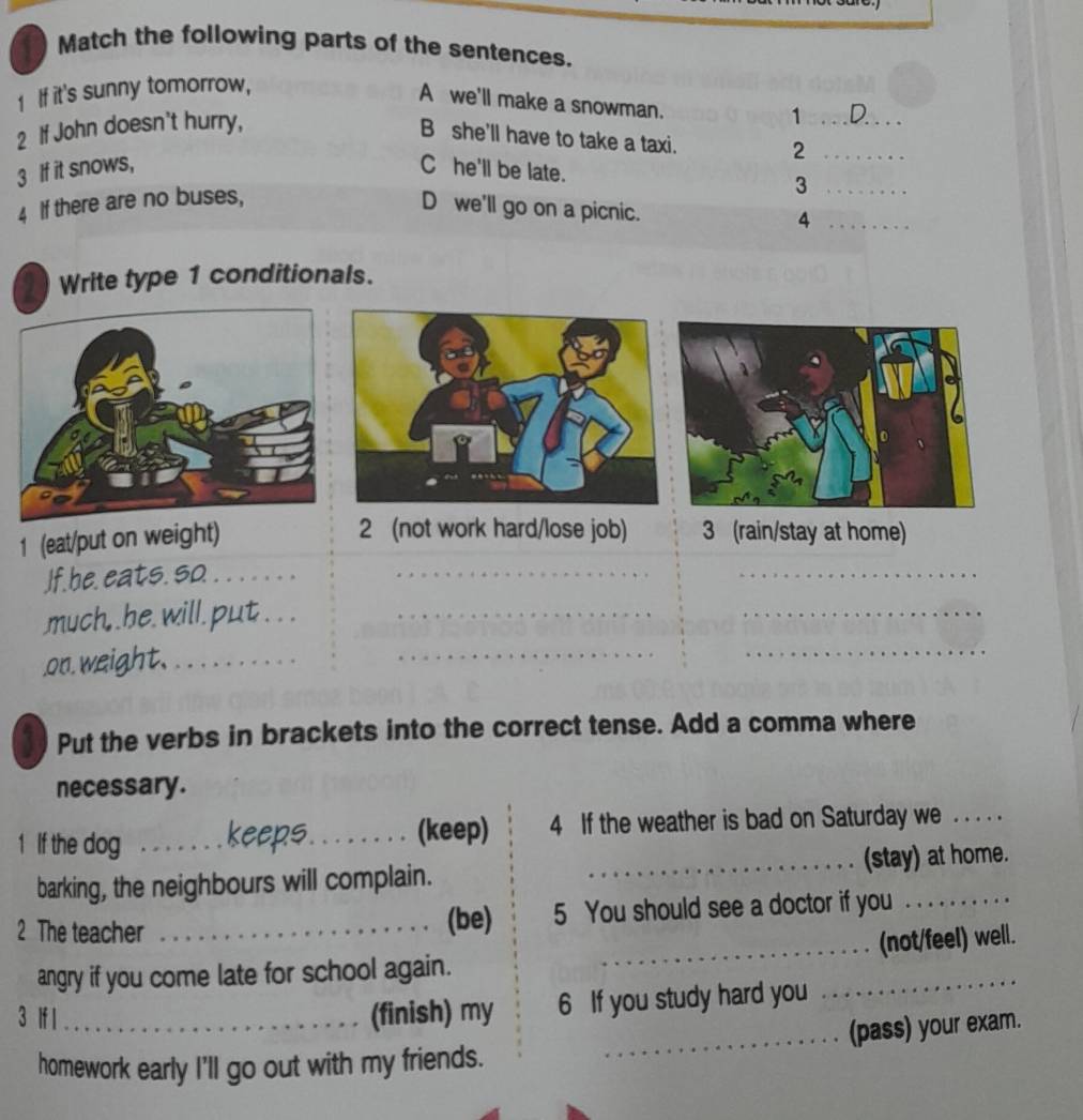 Match the following parts of the sentences. 
1 If it's sunny tomorrow, 
A we'll make a snowman. 
2 If John doesn't hurry, 
_1 
B she'll have to take a taxi. 
_2 
3 If it snows, C he'll be late. 
4 If there are no buses, 
_3 
D we'll go on a picnic. 
_4 
Write type 1 conditionals. 
1 (eat/put on weight) 
2 (not work hard/lose job) 3 (rain/stay at home) 
If. he. eats. so._ 
_ 
_ 
much, .he. will.put__ 
_ 
on. weight._ 
_ 
_ 
Put the verbs in brackets into the correct tense. Add a comma where 
necessary. 
1 If the dog _keeps_ (keep) 4 If the weather is bad on Saturday we ._ 
barking, the neighbours will complain. _(stay) at home. 
2 The teacher_ 
(be) 5 You should see a doctor if you 
_(not/feel) well. 
_ 
angry if you come late for school again. 
3 lf l_ (finish) my 6 If you study hard you 
homework early I'll go out with my friends. _(pass) your exam.