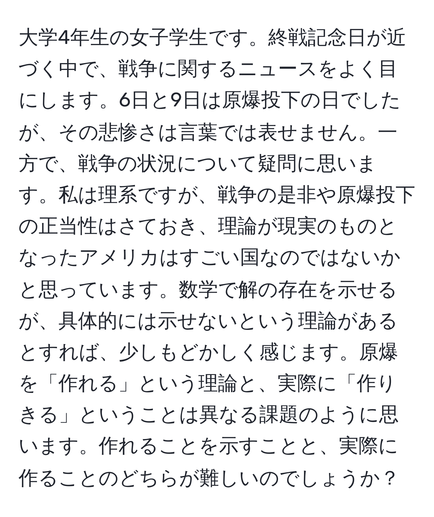 大学4年生の女子学生です。終戦記念日が近づく中で、戦争に関するニュースをよく目にします。6日と9日は原爆投下の日でしたが、その悲惨さは言葉では表せません。一方で、戦争の状況について疑問に思います。私は理系ですが、戦争の是非や原爆投下の正当性はさておき、理論が現実のものとなったアメリカはすごい国なのではないかと思っています。数学で解の存在を示せるが、具体的には示せないという理論があるとすれば、少しもどかしく感じます。原爆を「作れる」という理論と、実際に「作りきる」ということは異なる課題のように思います。作れることを示すことと、実際に作ることのどちらが難しいのでしょうか？