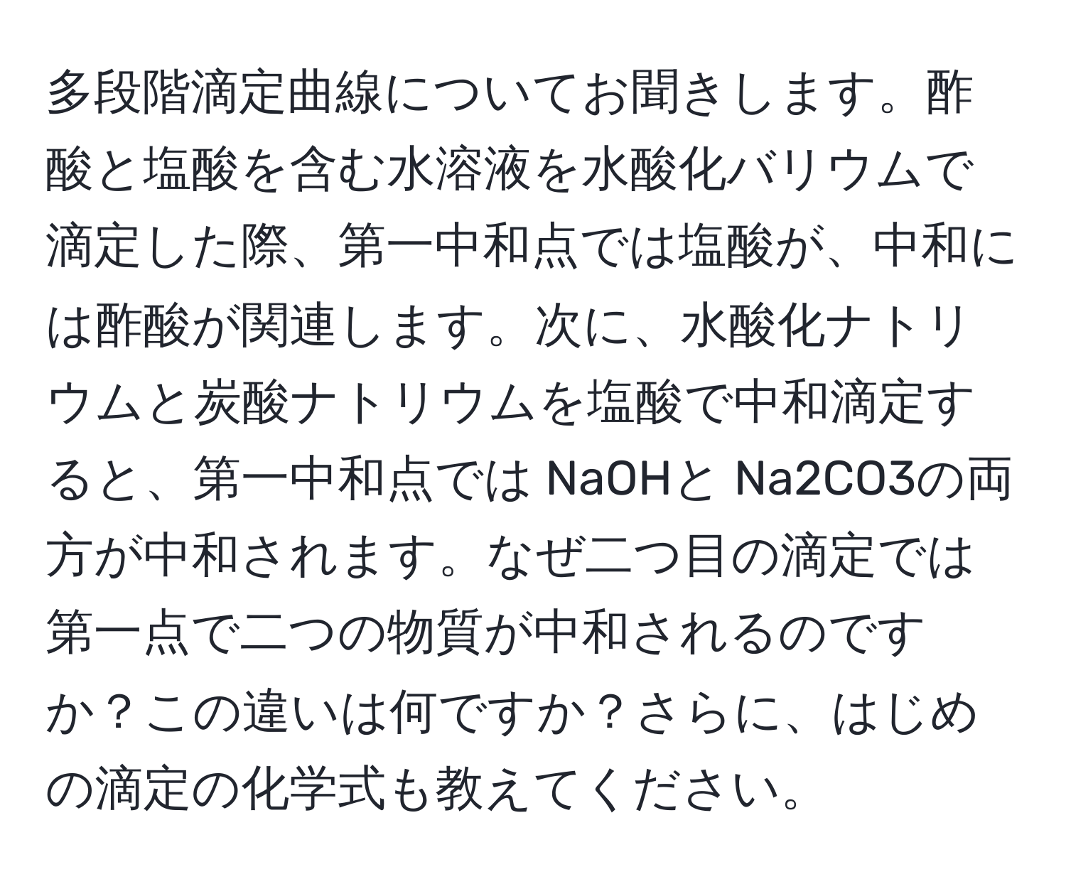 多段階滴定曲線についてお聞きします。酢酸と塩酸を含む水溶液を水酸化バリウムで滴定した際、第一中和点では塩酸が、中和には酢酸が関連します。次に、水酸化ナトリウムと炭酸ナトリウムを塩酸で中和滴定すると、第一中和点では NaOHと Na2CO3の両方が中和されます。なぜ二つ目の滴定では第一点で二つの物質が中和されるのですか？この違いは何ですか？さらに、はじめの滴定の化学式も教えてください。