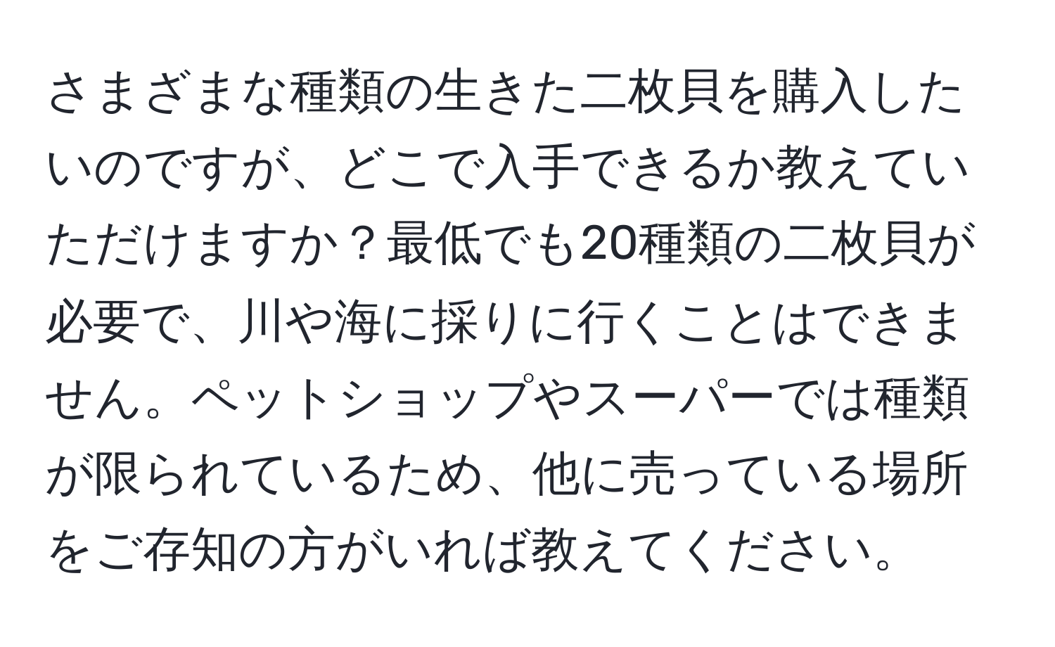 さまざまな種類の生きた二枚貝を購入したいのですが、どこで入手できるか教えていただけますか？最低でも20種類の二枚貝が必要で、川や海に採りに行くことはできません。ペットショップやスーパーでは種類が限られているため、他に売っている場所をご存知の方がいれば教えてください。