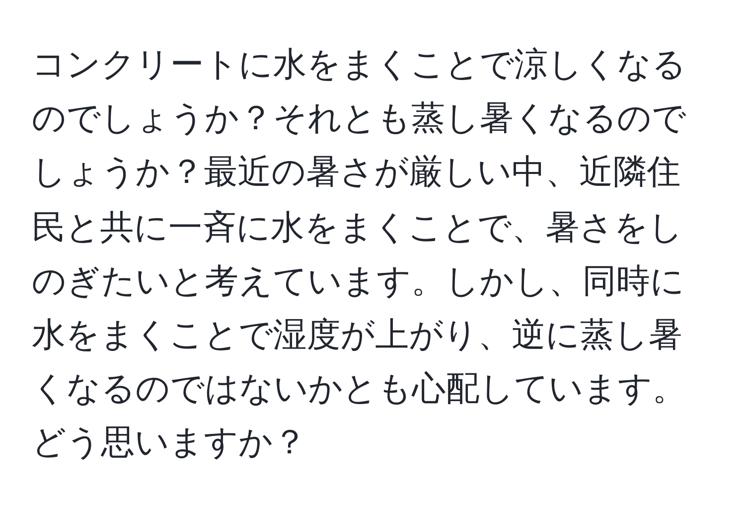 コンクリートに水をまくことで涼しくなるのでしょうか？それとも蒸し暑くなるのでしょうか？最近の暑さが厳しい中、近隣住民と共に一斉に水をまくことで、暑さをしのぎたいと考えています。しかし、同時に水をまくことで湿度が上がり、逆に蒸し暑くなるのではないかとも心配しています。どう思いますか？