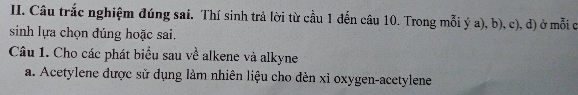 Câu trắc nghiệm đúng sai. Thí sinh trả lời từ cầu 1 đến câu 10. Trong mỗi ý a), b), c), d) ở mỗi c 
sinh lựa chọn đúng hoặc sai. 
Câu 1. Cho các phát biểu sau về alkene và alkyne 
a. Acetylene được sử dụng làm nhiên liệu cho đèn xì oxygen-acetylene