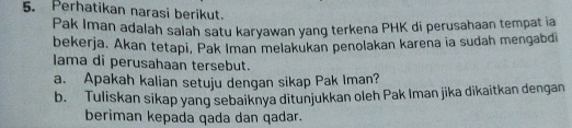 Perhatikan narasi berikut. 
Pak Iman adalah salah satu karyawan yang terkena PHK di perusahaan tempat ia 
bekerja. Akan tetapi, Pak Iman melakukan penolakan karena ia sudah mengabdi 
lama di perusahaan tersebut. 
a. Apakah kalian setuju dengan sikap Pak Iman? 
b. Tuliskan sikap yang sebaiknya ditunjukkan oleh Pak Iman jika dikaitkan dengan 
beriman kepada qada dan qadar.