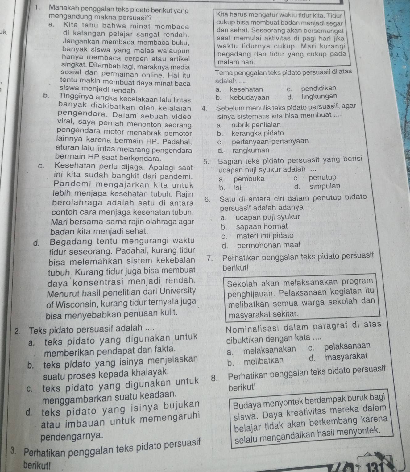 Manakah penggalan teks pidato berikut yang Kita harus mengatur waktu tidur kita. Tidur
mengandung makna persuasif?
cukup bisa membuat badan menjadi segar
a. Kita tahu bahwa minat membaca dan sehat. Seseorang akan bersemangat
uk di kalangan pelajar sangat rendah. saat memulai aktivitas di pagi hari jika
Jangankan membaca membaca buku, waktu tidurnya cukup. Mari kurangi
banyak siswa yang malas walaupun begadang dan tidur yang cukup pada
hanya membaca cerpen atau artikel
singkat. Ditambah lagi, maraknya media malam hari.
sosial dan permainan online. Hal itu Tema penggalan teks pidato persuasif di atas
tentu makin membuat daya minat baca adalah ....
siswa menjadi rendah. a. kesehatan c. pendidikan
b. Tingginya angka kecelakaan lalu lintas b. kebudayaan d. lingkungan
banyak diakibatkan oleh kelalaian 4. Sebelum menulis teks pidato persuasif, agar
pengendara. Dalam sebuah video isinya sistematis kita bisa membuat ....
viral, saya pernah menonton seorang a. rubrik penilaian
pengendara motor menabrak pemotor b. kerangka pidato
lainnya karena bermain HP. Padahal, c. pertanyaan-pertanyaan
aturan lalu lintas melarang pengendara d. rangkuman
bermain HP saat berkendara.
c. Kesehatan perlu dijaga. Apalagi saat 5. Bagian teks pidato persuasif yang berisi
ucapan puji syukur adalah ....
ini kita sudah bangkit dari pandemi. a. pembuka c. penutup
Pandemi mengajarkan kita untuk b. isi d. simpulan
lebih menjaga kesehatan tubuh. Rajin
berolahraga adalah satu di antara 6. Satu di antara ciri dalam penutup pidato
contoh cara menjaga kesehatan tubuh. persuasif adalah adanya ....
Mari bersama-sama rajin olahraga agar a. ucapan puji syukur
badan kita menjadi sehat. b. sapaan hormat
d.  Begadang tentu mengurangi waktu c. materi inti pidato
tidur seseorang. Padahal, kurang tidur d. permohonan maaf
bisa melemahkan sistem kekebalan 7. Perhatikan penggalan teks pidato persuasif
tubuh. Kurang tidur juga bisa membuat berikut!
daya konsentrasi menjadi rendah.
Sekolah akan melaksanakan program
Menurut hasil penelitian dari University penghijauan. Pelaksanaan kegiatan itu
of Wisconsin, kurang tidur ternyata juga melibatkan semua warga sekolah dan
bisa menyebabkan penuaan kulit.
masyarakat sekitar.
2. Teks pidato persuasif adalah ...
Nominalisasi dalam paragraf di atas
a. teks pidato yang digunakan untuk dibuktikan dengan kata ....
memberikan pendapat dan fakta.
a. melaksanakan c. pelaksanaan
b. teks pidato yang isinya menjelaskan b. melibatkan d. masyarakat
suatu proses kepada khalayak.
c. teks pidato yang digunakan untuk 8. Perhatikan penggalan teks pidato persuasif
berikut!
menggambarkan suatu keadaan.
d. teks pidato yang isinya bujukan
Budaya menyontek berdampak buruk bagi
atau imbauan untuk memengaruhi
siswa. Daya kreativitas mereka dalam
belajar tidak akan berkembang karena
pendengarnya.
3. Perhatikan penggalan teks pidato persuasif selalu mengandalkan hasil menyontek.
berikut! 121