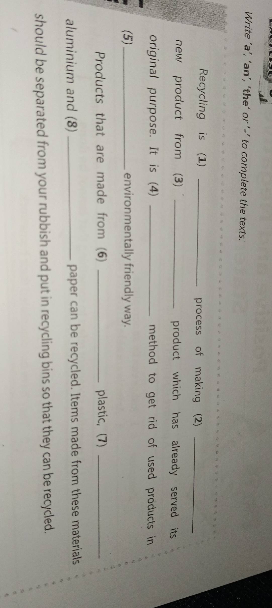 Write ‘a’, ‘an’, ‘the’ or ’-’ to complete the texts.' 
Recycling is (1) _process of making (2)_ 
new product from (3) _product which has already served its 
original purpose. It is (4) _method to get rid of used products in 
(5)_ environmentally friendly way. 
Products that are made from (6) _plastic, (7)_ 
aluminium and (8) _paper can be recycled. Items made from these materials 
should be separated from your rubbish and put in recycling bins so that they can be recycled.