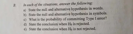 In each of the situations, answer the following: 
a) State the null and alternative hypothesis in words. 
b) State the null and alternative hypothesis in symbols. 
c) What is the probability of committing Type I error? 
d) State the conclusion when H₀ is rejected. 
e) State the conclusion when H_0 is not rejected.