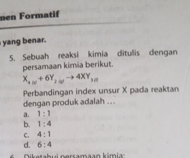 men Formatif
yang benar.
5. Sebuah reaksi kimia ditulis dengan
persamaan kimia berikut.
X_4(s)+6Y_2(g)to 4XY_3(l)
Perbandingan index unsur X pada reaktan
dengan produk adalah ...
a. 1:1
b. 1:4
C. 4:1
d. 6:4
6 Diketabui persamaan kimia: