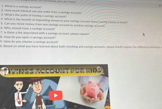 71307257module_item_id=215652 
1. What is a savings account? 
2. How much interest can you make from a savings account? 
3. What's the point of having a savings account? 
4. What is the beneft of depositing money in your savings account versus saving money at home? 
5. Can you move money from one savings account to another savings account? 
6. Who should have a savings account? 
7. Is there a fee associated with a savings account, please explain? 
8. How do you open a savings account? 
9. How do you choose a savings account? 
0. Based on what you have learned about both checking and savings accounts, please briefly explain the difference between e