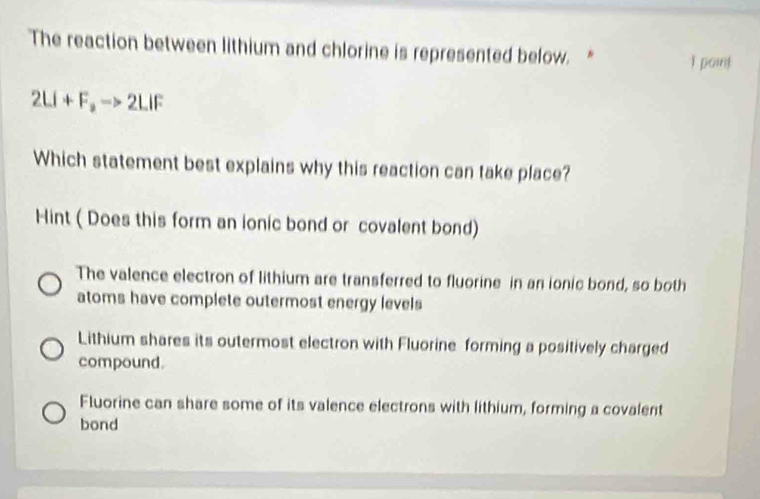 The reaction between lithium and chlorine is represented below.* I point
2LI+F_3to 2LIF
Which statement best explains why this reaction can take place?
Hint ( Does this form an ionic bond or covalent bond)
The valence electron of lithium are transferred to fluorine in an ionic bond, so both
atoms have complete outermost energy levels
Lithium shares its outermost electron with Fluorine forming a positively charged
compound.
Fluorine can share some of its valence electrons with lithium, forming a covalent
bond