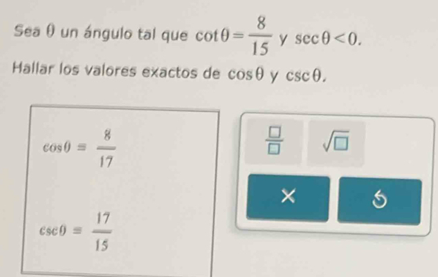 Sea θ un ángulo tal que cot θ = 8/15  y sec θ <0</tex>. 
Hallar los valores exactos de cos θ y csc θ.
cos θ = 8/17 
 □ /□   sqrt(□ )
×
csc θ = 17/15 