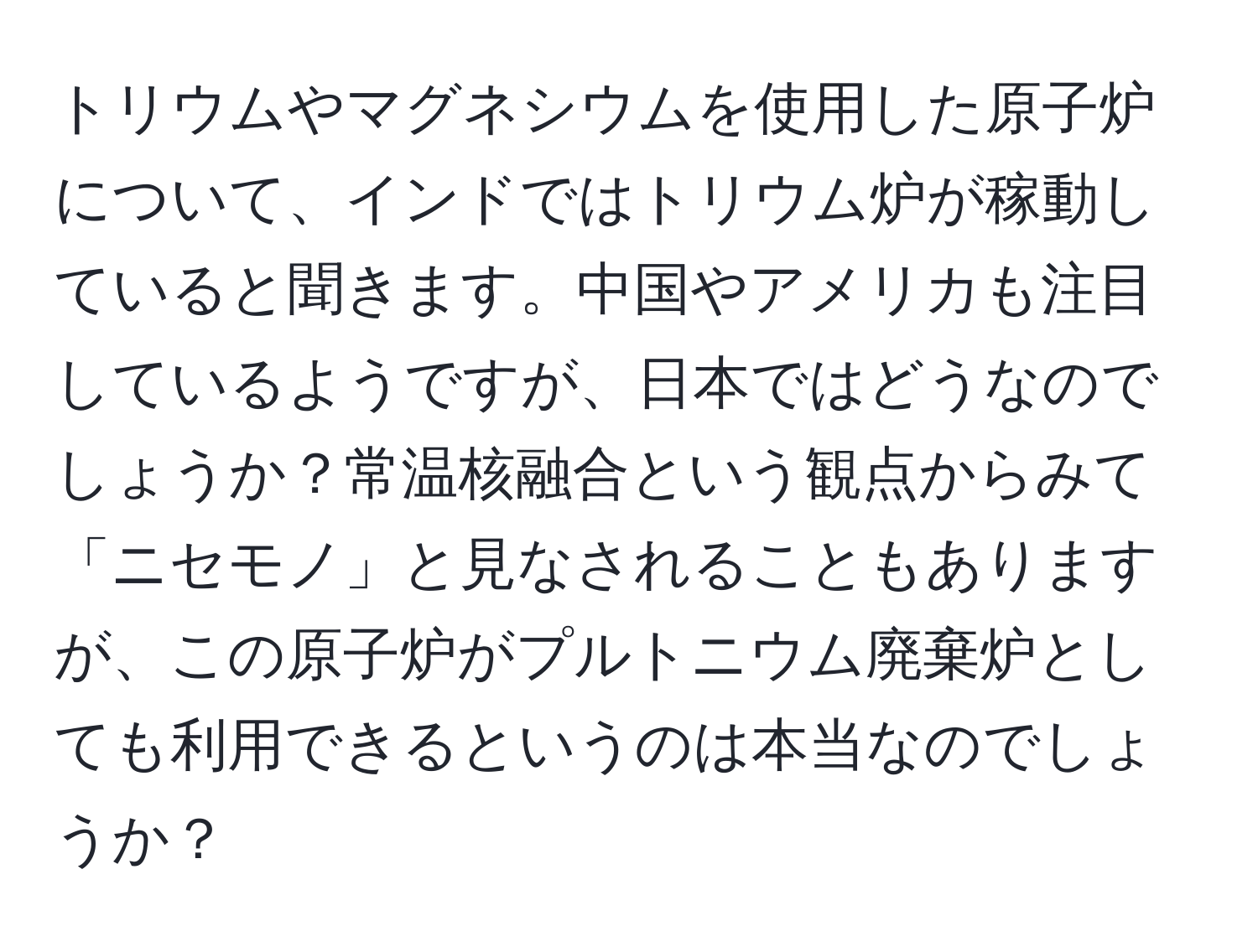 トリウムやマグネシウムを使用した原子炉について、インドではトリウム炉が稼動していると聞きます。中国やアメリカも注目しているようですが、日本ではどうなのでしょうか？常温核融合という観点からみて「ニセモノ」と見なされることもありますが、この原子炉がプルトニウム廃棄炉としても利用できるというのは本当なのでしょうか？