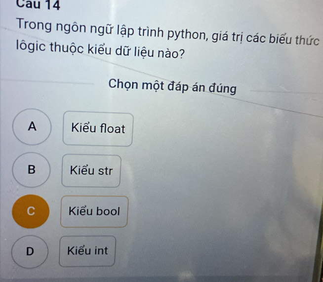 Cau 14
Trong ngôn ngữ lập trình python, giá trị các biểu thức
lgic thuộc kiểu dữ liệu nào?
Chọn một đáp án đúng
A Kiểu float
B Kiểu str
C Kiểu bool
D Kiểu int