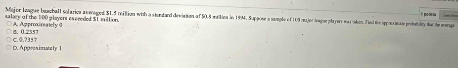 Lset Am
Major league baseball salaries averaged $1.5 million with a standard deviation of $0.8 million in 1994. Suppose a sample of 100 major league players was taken. Find the approximate probability that the average
salary of the 100 players exceeded $1 million.
A. Approximately 0
B. 0.2357
C. 0.7357
D. Approximately 1