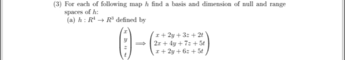 (3) For each of following map h find a basis and dimension of null and range 
spaces of h : 
(a) h:R^4to R^3 defined by
beginpmatrix x y z tendpmatrix Rightarrow beginpmatrix x+2y+3z+2t 2x+4y+7z+5t x+2y+6z+5tendpmatrix