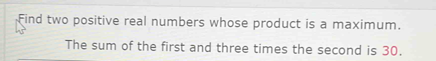 Find two positive real numbers whose product is a maximum. 
The sum of the first and three times the second is 30.