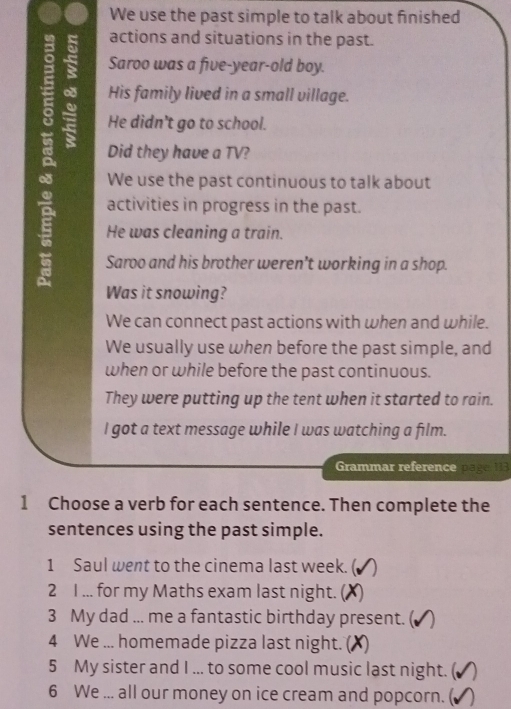 We use the past simple to talk about finished 
actions and situations in the past. 
Saroo was a five-year-old boy. 
His family lived in a small village. 
A Did they have a TV? 
He didn't go to school. 
We use the past continuous to talk about 
activities in progress in the past. 
He was cleaning a train. 
Saroo and his brother weren't working in a shop. 
Was it snowing? 
We can connect past actions with when and while. 
We usually use when before the past simple, and 
when or while before the past continuous. 
They were putting up the tent when it started to rain. 
I got a text message while I was watching a film. 
Grammar reference page 113
1 Choose a verb for each sentence. Then complete the 
sentences using the past simple. 
1 Saul went to the cinema last week. ( ) 
2 I ... for my Maths exam last night. () 
3 My dad ... me a fantastic birthday present. ( 
4 We ... homemade pizza last night. () 
5 My sister and I ... to some cool music last night. ( ) 
6 We ... all our money on ice cream and popcorn. (