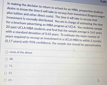 In making the decision to return to school for an MBA, prospective students
desire to know the time it will take to recoup their investment (forgone wages
plus tuition and other direct costs). The time it will take to recoup their
investment is normally distributed. You are in charge of estimating this time
for a brochure advertising an MBA program at UCLA. You randomly sample
20 past UCLA MBA students and find that the sample average is 3.61 years
with a standard deviation of 0.63 years. To estimate the mean number of
years required to recoup an investment in a UCLA MBA to within 2 months
(0.17 years) with 95% confdence, the sample size should be approximately
none of the above.
38.
75.
53.
23.