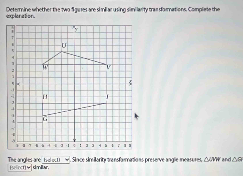 Determine whether the two figures are similar using similarity transformations. Complete the 
explanation. 
The angles are (select) . Since similarity transformations preserve angle measures, △ UVW and △ GH
(select)✔ similar.