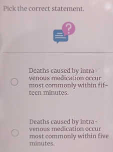 Pick the correct statement.
?
Deaths caused by intra-
venous medication occur
most commonly within fif--
teen minutes.
Deaths caused by intra-
venous medication occur
most commonly within five
minutes.