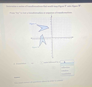 Determine a series of transformations that would map Figure V onto Figure W.
Press ''try'' to test a transformation or sequence of transformations.
A translation up s | units followed by a *
reflection
rotation
translation
Answer
You mast answer all questions above in order to submit.