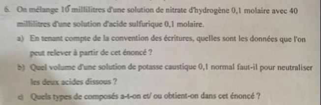 On mélange 10 millilitres d'une solution de nitrate d'hydrogène 0,1 molaire avec 40
millilitres d'une solution d'acide sulfurique 0,1 molaire. 
a) En temant compte de la convention des écritures, quelles sont les données que l'on 
peut relever à partir de cet énoncé ? 
b) Quel volume d'une solution de potasse caustique 0,1 normal faut-il pour neutraliser 
les deux acides dissous ? 
c) Quels types de composés a-t-on et/ ou obtient-on dans cet énoncé ?