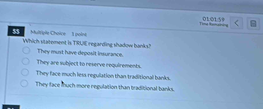 01:01:59
Time Remaining
55 Multiple Choice 1 point
Which statement is TRUE regarding shadow banks?
They must have deposit insurance.
They are subject to reserve requirements.
They face much less regulation than traditional banks.
They face much more regulation than traditional banks.