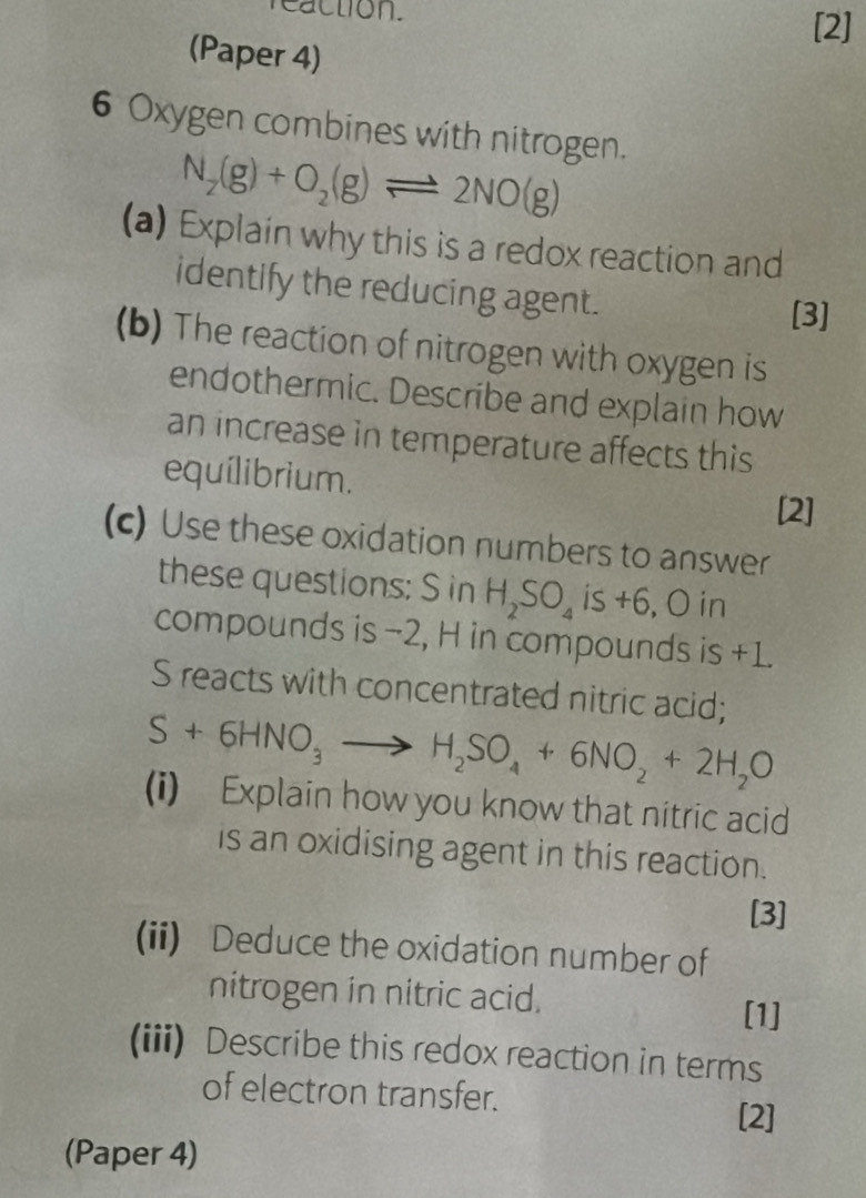 reaction. 
[2] 
(Paper 4) 
6 Oxygen combines with nitrogen.
N_2(g)+O_2(g)leftharpoons 2NO(g)
(a) Explain why this is a redox reaction and 
identify the reducing agent. 
[3] 
(b) The reaction of nitrogen with oxygen is 
endothermic. Describe and explain how 
an increase in temperature affects this 
equílibrium. 
[2] 
(c) Use these oxidation numbers to answer 
these questions: S in H_2SO_4 is +6, O in 
compounds is −2, H in compounds is +1. 
S reacts with concentrated nitric acid;
S+6HNO_3to H_2SO_4+6NO_2+2H_2O
(i) Explain how you know that nitric acid 
is an oxidising agent in this reaction. 
[3] 
(ii) Deduce the oxidation number of 
nitrogen in nitric acid. [1] 
(iii) Describe this redox reaction in terms 
of electron transfer. 
[2] 
(Paper 4)