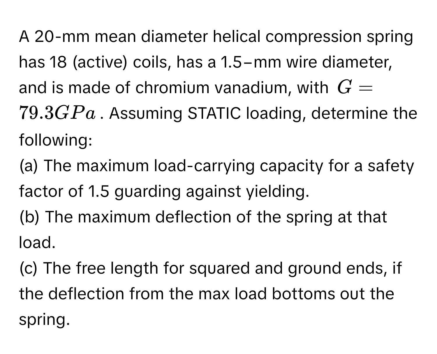 A 20-mm mean diameter helical compression spring has 18 (active) coils, has a 1.5−mm wire diameter, and is made of chromium vanadium, with $G = 79.3 GPa$. Assuming STATIC loading, determine the following:

(a) The maximum load-carrying capacity for a safety factor of 1.5 guarding against yielding. 
(b) The maximum deflection of the spring at that load. 
(c) The free length for squared and ground ends, if the deflection from the max load bottoms out the spring.